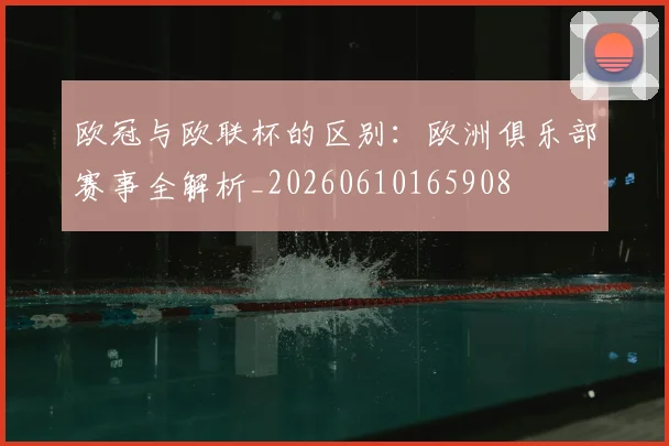欧冠与欧联杯的区别:欧洲俱乐部赛事全解析_20260610165908