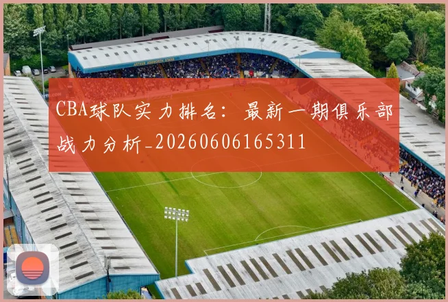 CBA球队实力排名:最新一期俱乐部战力分析_20260606165311