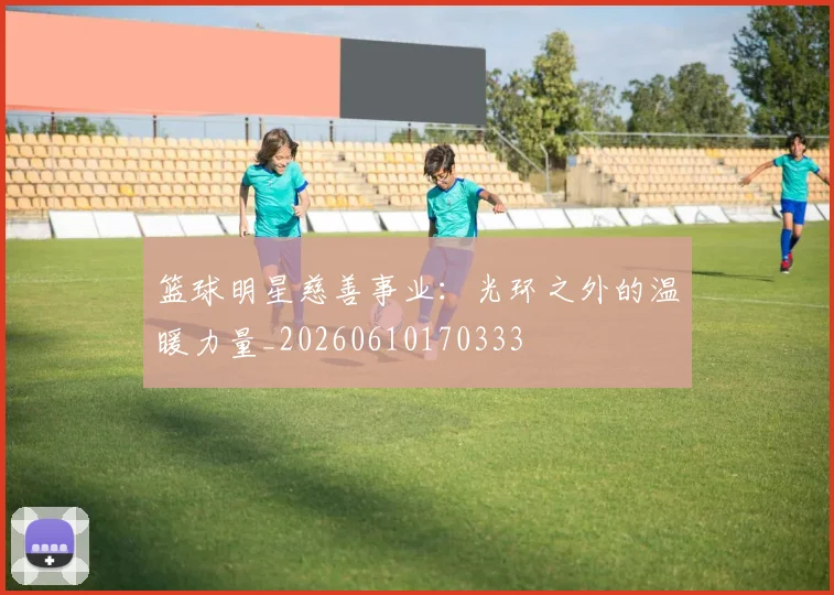 篮球明星慈善事业:光环之外的温暖力量_20260610170333