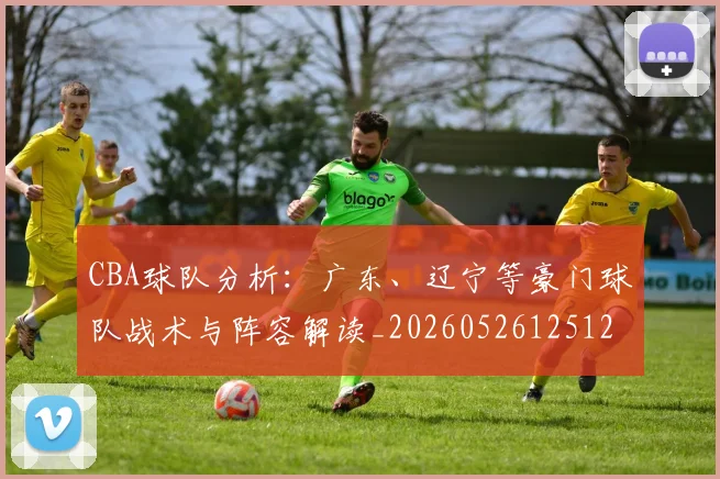 CBA球队分析:广东、辽宁等豪门球队战术与阵容解读_20260526125120_20260606165310