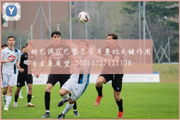 姆巴佩在巴黎圣日耳曼的关键作用与未来展望_20260527112138