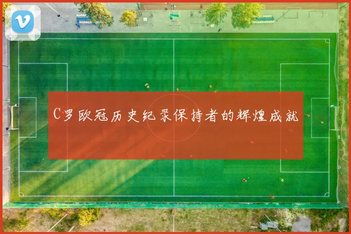 C罗欧冠历史纪录保持者的辉煌成就