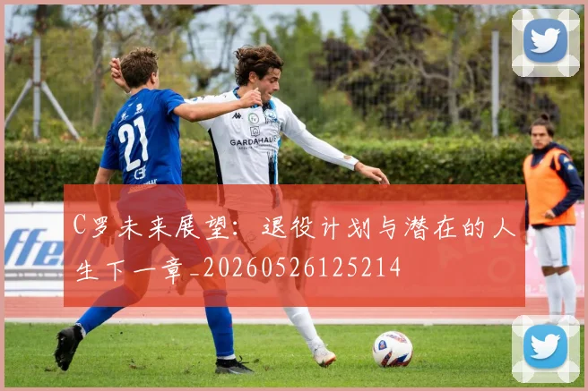 C罗未来展望：退役计划与潜在的人生下一章_20260526125214